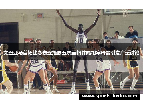 文班亚马首场比赛表现抢眼五次盖帽并隔扣字母哥引发广泛讨论