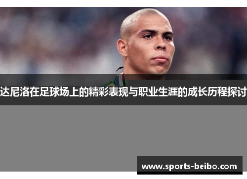 达尼洛在足球场上的精彩表现与职业生涯的成长历程探讨