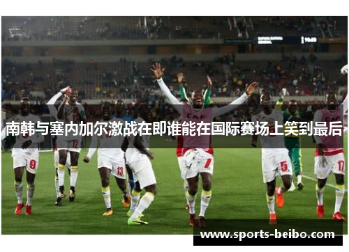 南韩与塞内加尔激战在即谁能在国际赛场上笑到最后